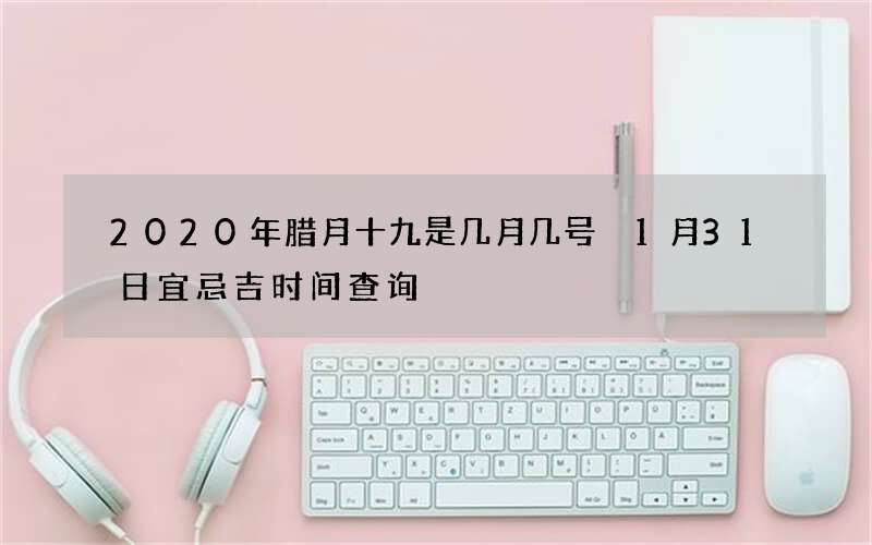 2020年腊月十九是几月几号 1月31日宜忌吉时间查询